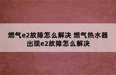 燃气e2故障怎么解决 燃气热水器出现e2故障怎么解决